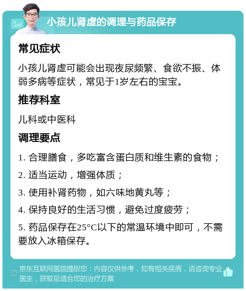 小孩儿肾虚的调理与药品保存 常见症状 小孩儿肾虚可能会出现夜尿频繁、食欲不振、体弱多病等症状，常见于1岁左右的宝宝。 推荐科室 儿科或中医科 调理要点 1. 合理膳食，多吃富含蛋白质和维生素的食物； 2. 适当运动，增强体质； 3. 使用补肾药物，如六味地黄丸等； 4. 保持良好的生活习惯，避免过度疲劳； 5. 药品保存在25°C以下的常温环境中即可，不需要放入冰箱保存。