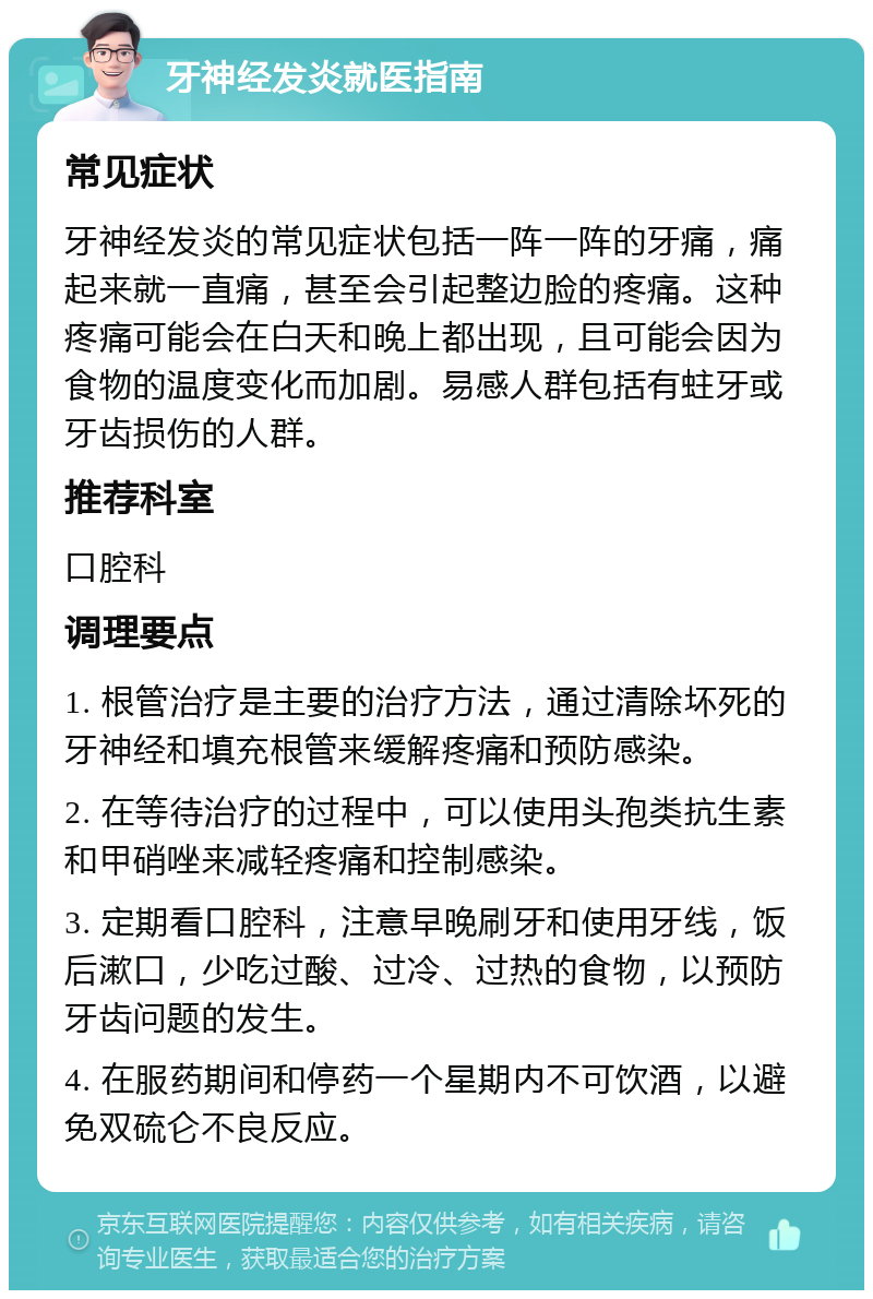 牙神经发炎就医指南 常见症状 牙神经发炎的常见症状包括一阵一阵的牙痛，痛起来就一直痛，甚至会引起整边脸的疼痛。这种疼痛可能会在白天和晚上都出现，且可能会因为食物的温度变化而加剧。易感人群包括有蛀牙或牙齿损伤的人群。 推荐科室 口腔科 调理要点 1. 根管治疗是主要的治疗方法，通过清除坏死的牙神经和填充根管来缓解疼痛和预防感染。 2. 在等待治疗的过程中，可以使用头孢类抗生素和甲硝唑来减轻疼痛和控制感染。 3. 定期看口腔科，注意早晚刷牙和使用牙线，饭后漱口，少吃过酸、过冷、过热的食物，以预防牙齿问题的发生。 4. 在服药期间和停药一个星期内不可饮酒，以避免双硫仑不良反应。