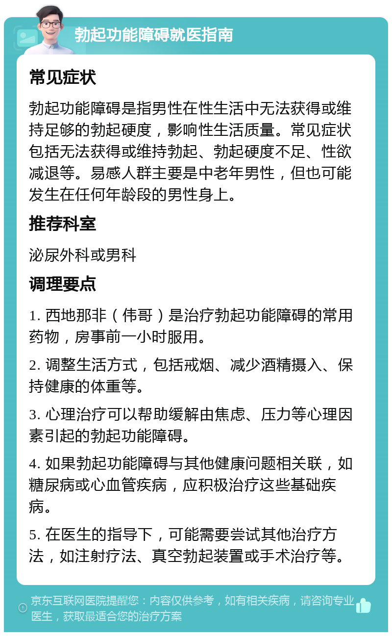 勃起功能障碍就医指南 常见症状 勃起功能障碍是指男性在性生活中无法获得或维持足够的勃起硬度，影响性生活质量。常见症状包括无法获得或维持勃起、勃起硬度不足、性欲减退等。易感人群主要是中老年男性，但也可能发生在任何年龄段的男性身上。 推荐科室 泌尿外科或男科 调理要点 1. 西地那非（伟哥）是治疗勃起功能障碍的常用药物，房事前一小时服用。 2. 调整生活方式，包括戒烟、减少酒精摄入、保持健康的体重等。 3. 心理治疗可以帮助缓解由焦虑、压力等心理因素引起的勃起功能障碍。 4. 如果勃起功能障碍与其他健康问题相关联，如糖尿病或心血管疾病，应积极治疗这些基础疾病。 5. 在医生的指导下，可能需要尝试其他治疗方法，如注射疗法、真空勃起装置或手术治疗等。