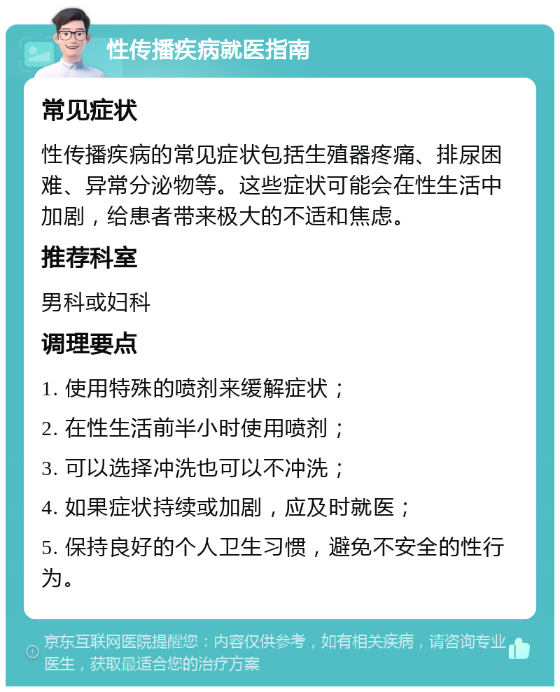 性传播疾病就医指南 常见症状 性传播疾病的常见症状包括生殖器疼痛、排尿困难、异常分泌物等。这些症状可能会在性生活中加剧，给患者带来极大的不适和焦虑。 推荐科室 男科或妇科 调理要点 1. 使用特殊的喷剂来缓解症状； 2. 在性生活前半小时使用喷剂； 3. 可以选择冲洗也可以不冲洗； 4. 如果症状持续或加剧，应及时就医； 5. 保持良好的个人卫生习惯，避免不安全的性行为。