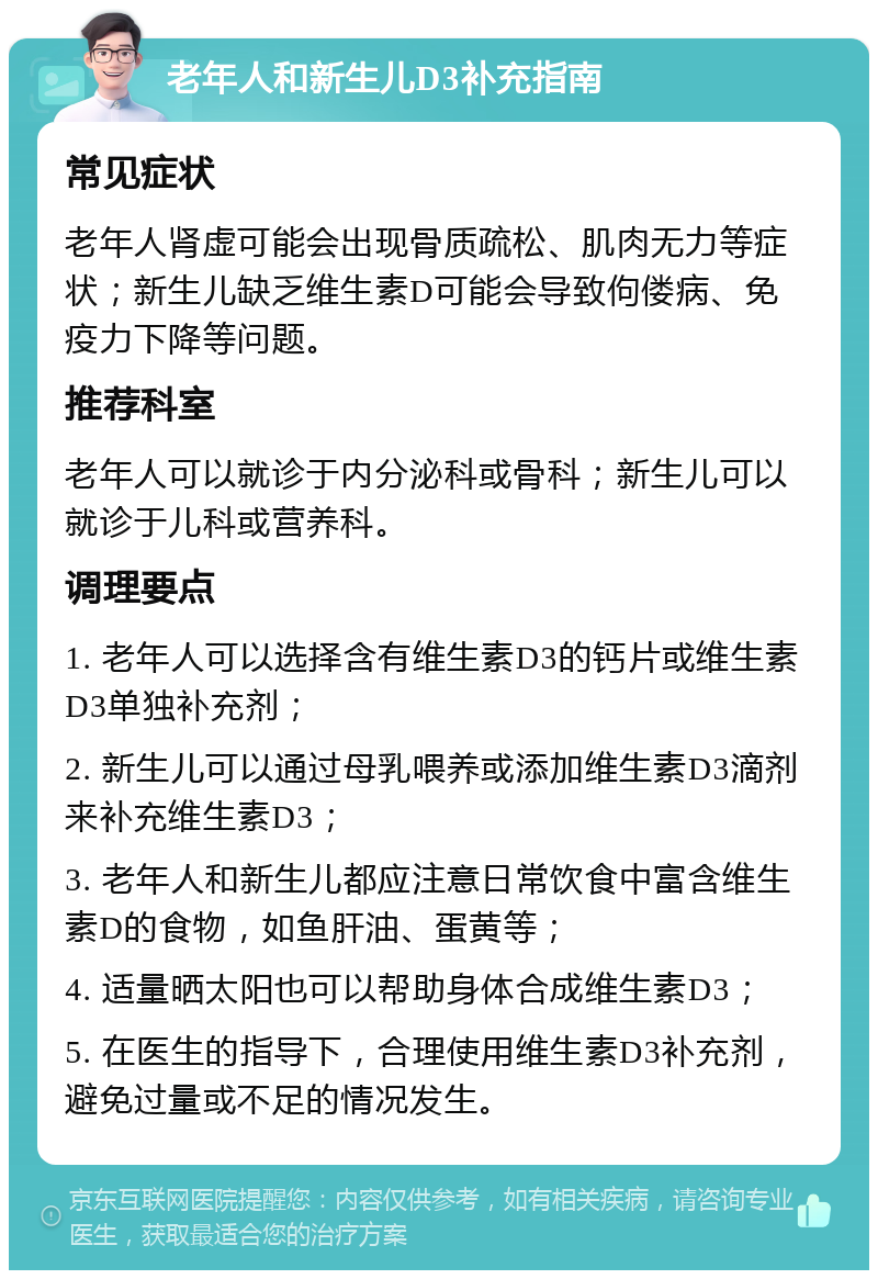 老年人和新生儿D3补充指南 常见症状 老年人肾虚可能会出现骨质疏松、肌肉无力等症状；新生儿缺乏维生素D可能会导致佝偻病、免疫力下降等问题。 推荐科室 老年人可以就诊于内分泌科或骨科；新生儿可以就诊于儿科或营养科。 调理要点 1. 老年人可以选择含有维生素D3的钙片或维生素D3单独补充剂； 2. 新生儿可以通过母乳喂养或添加维生素D3滴剂来补充维生素D3； 3. 老年人和新生儿都应注意日常饮食中富含维生素D的食物，如鱼肝油、蛋黄等； 4. 适量晒太阳也可以帮助身体合成维生素D3； 5. 在医生的指导下，合理使用维生素D3补充剂，避免过量或不足的情况发生。