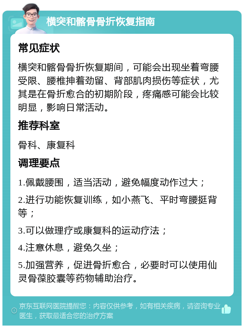 横突和髂骨骨折恢复指南 常见症状 横突和髂骨骨折恢复期间，可能会出现坐着弯腰受限、腰椎抻着劲留、背部肌肉损伤等症状，尤其是在骨折愈合的初期阶段，疼痛感可能会比较明显，影响日常活动。 推荐科室 骨科、康复科 调理要点 1.佩戴腰围，适当活动，避免幅度动作过大； 2.进行功能恢复训练，如小燕飞、平时弯腰挺背等； 3.可以做理疗或康复科的运动疗法； 4.注意休息，避免久坐； 5.加强营养，促进骨折愈合，必要时可以使用仙灵骨葆胶囊等药物辅助治疗。