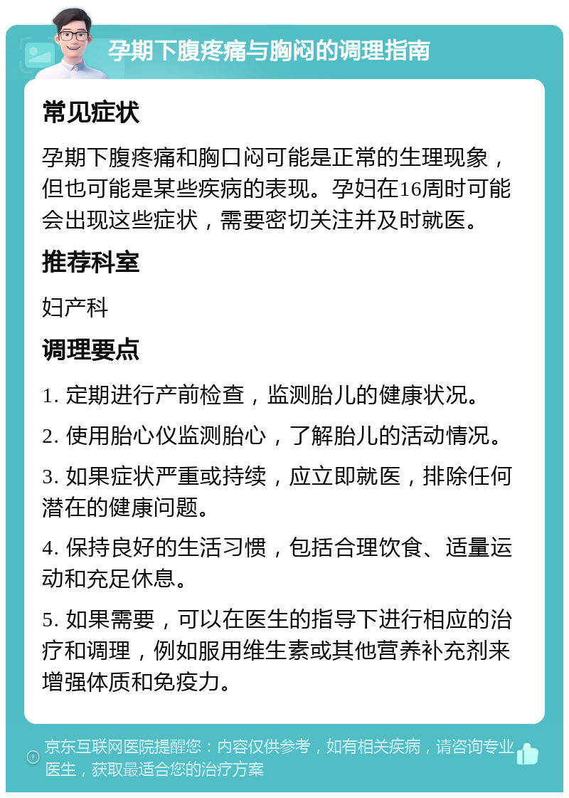 孕期下腹疼痛与胸闷的调理指南 常见症状 孕期下腹疼痛和胸口闷可能是正常的生理现象，但也可能是某些疾病的表现。孕妇在16周时可能会出现这些症状，需要密切关注并及时就医。 推荐科室 妇产科 调理要点 1. 定期进行产前检查，监测胎儿的健康状况。 2. 使用胎心仪监测胎心，了解胎儿的活动情况。 3. 如果症状严重或持续，应立即就医，排除任何潜在的健康问题。 4. 保持良好的生活习惯，包括合理饮食、适量运动和充足休息。 5. 如果需要，可以在医生的指导下进行相应的治疗和调理，例如服用维生素或其他营养补充剂来增强体质和免疫力。