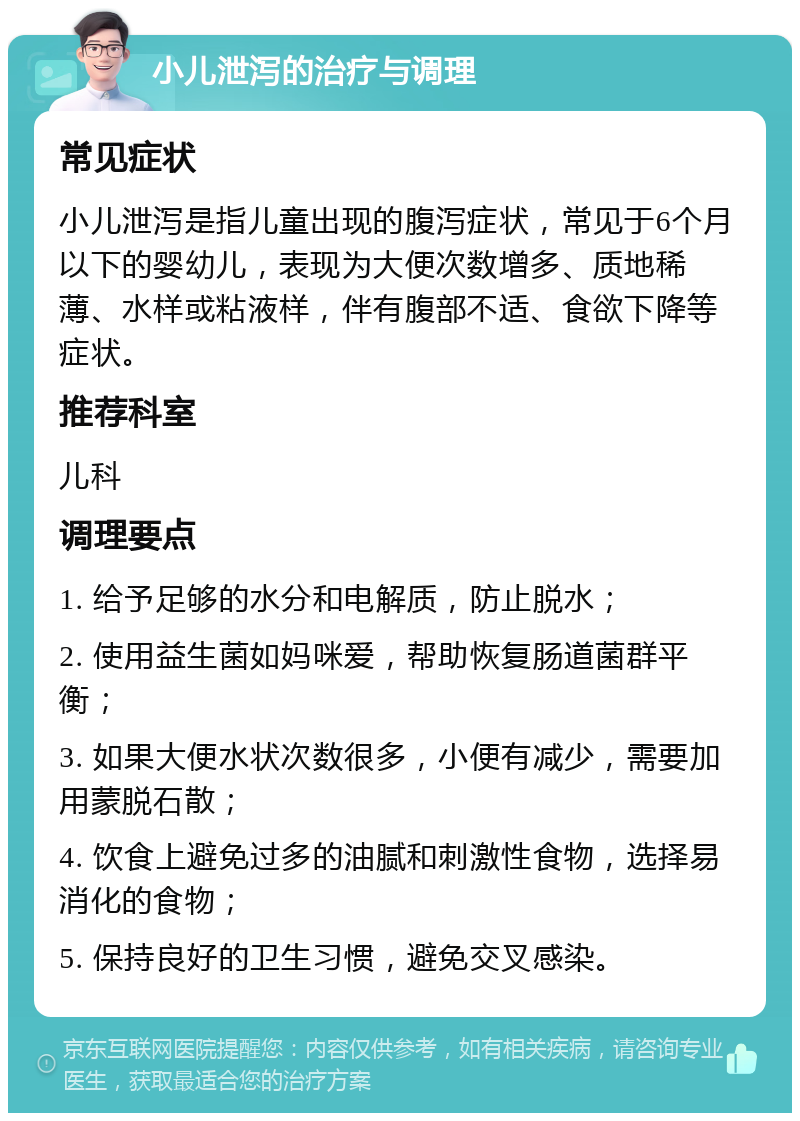 小儿泄泻的治疗与调理 常见症状 小儿泄泻是指儿童出现的腹泻症状，常见于6个月以下的婴幼儿，表现为大便次数增多、质地稀薄、水样或粘液样，伴有腹部不适、食欲下降等症状。 推荐科室 儿科 调理要点 1. 给予足够的水分和电解质，防止脱水； 2. 使用益生菌如妈咪爱，帮助恢复肠道菌群平衡； 3. 如果大便水状次数很多，小便有减少，需要加用蒙脱石散； 4. 饮食上避免过多的油腻和刺激性食物，选择易消化的食物； 5. 保持良好的卫生习惯，避免交叉感染。