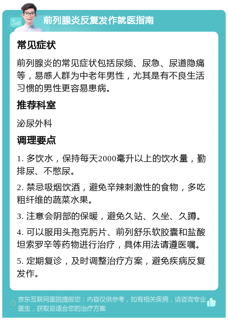 前列腺炎反复发作就医指南 常见症状 前列腺炎的常见症状包括尿频、尿急、尿道隐痛等，易感人群为中老年男性，尤其是有不良生活习惯的男性更容易患病。 推荐科室 泌尿外科 调理要点 1. 多饮水，保持每天2000毫升以上的饮水量，勤排尿、不憋尿。 2. 禁忌吸烟饮酒，避免辛辣刺激性的食物，多吃粗纤维的蔬菜水果。 3. 注意会阴部的保暖，避免久站、久坐、久蹲。 4. 可以服用头孢克肟片、前列舒乐软胶囊和盐酸坦索罗辛等药物进行治疗，具体用法请遵医嘱。 5. 定期复诊，及时调整治疗方案，避免疾病反复发作。