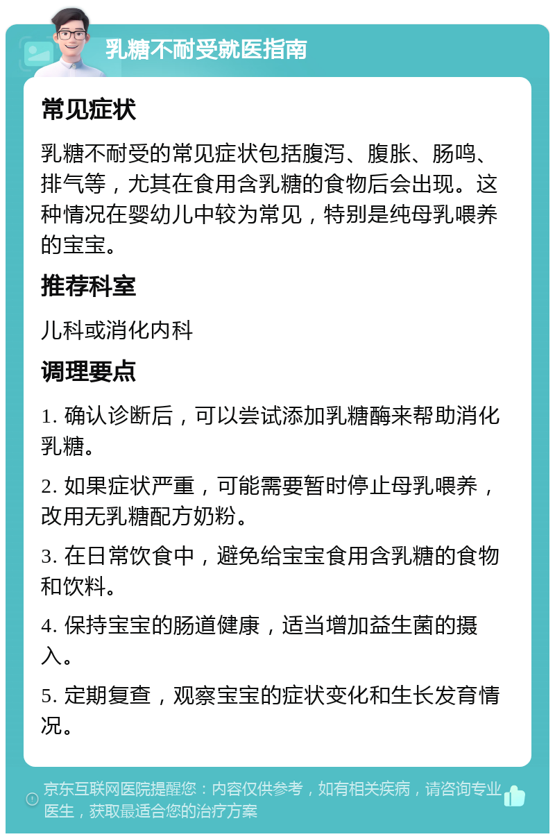 乳糖不耐受就医指南 常见症状 乳糖不耐受的常见症状包括腹泻、腹胀、肠鸣、排气等，尤其在食用含乳糖的食物后会出现。这种情况在婴幼儿中较为常见，特别是纯母乳喂养的宝宝。 推荐科室 儿科或消化内科 调理要点 1. 确认诊断后，可以尝试添加乳糖酶来帮助消化乳糖。 2. 如果症状严重，可能需要暂时停止母乳喂养，改用无乳糖配方奶粉。 3. 在日常饮食中，避免给宝宝食用含乳糖的食物和饮料。 4. 保持宝宝的肠道健康，适当增加益生菌的摄入。 5. 定期复查，观察宝宝的症状变化和生长发育情况。