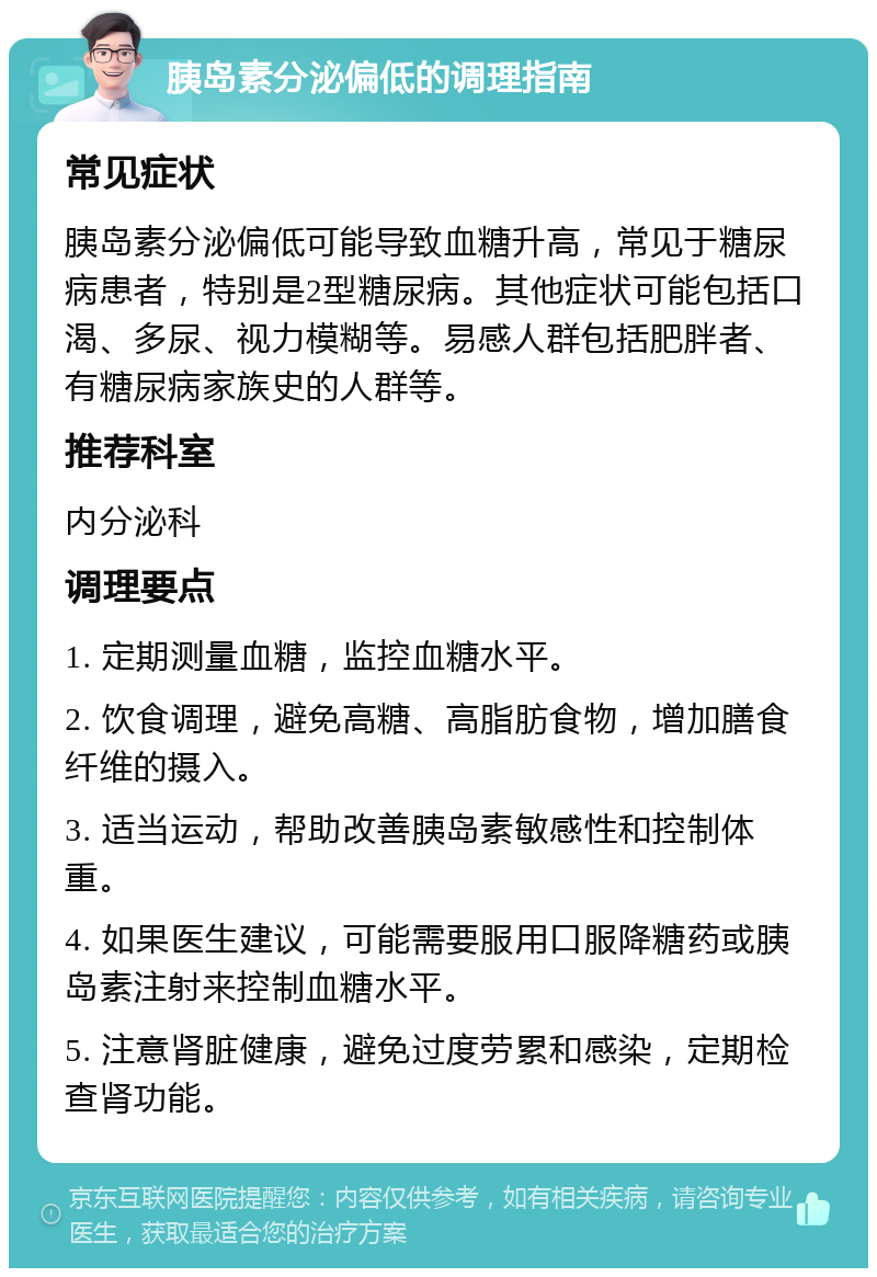 胰岛素分泌偏低的调理指南 常见症状 胰岛素分泌偏低可能导致血糖升高，常见于糖尿病患者，特别是2型糖尿病。其他症状可能包括口渴、多尿、视力模糊等。易感人群包括肥胖者、有糖尿病家族史的人群等。 推荐科室 内分泌科 调理要点 1. 定期测量血糖，监控血糖水平。 2. 饮食调理，避免高糖、高脂肪食物，增加膳食纤维的摄入。 3. 适当运动，帮助改善胰岛素敏感性和控制体重。 4. 如果医生建议，可能需要服用口服降糖药或胰岛素注射来控制血糖水平。 5. 注意肾脏健康，避免过度劳累和感染，定期检查肾功能。