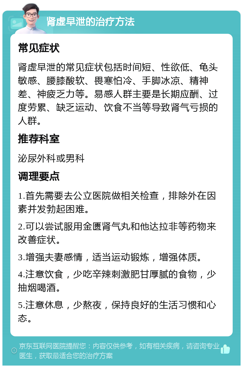 肾虚早泄的治疗方法 常见症状 肾虚早泄的常见症状包括时间短、性欲低、龟头敏感、腰膝酸软、畏寒怕冷、手脚冰凉、精神差、神疲乏力等。易感人群主要是长期应酬、过度劳累、缺乏运动、饮食不当等导致肾气亏损的人群。 推荐科室 泌尿外科或男科 调理要点 1.首先需要去公立医院做相关检查，排除外在因素并发勃起困难。 2.可以尝试服用金匮肾气丸和他达拉非等药物来改善症状。 3.增强夫妻感情，适当运动锻炼，增强体质。 4.注意饮食，少吃辛辣刺激肥甘厚腻的食物，少抽烟喝酒。 5.注意休息，少熬夜，保持良好的生活习惯和心态。