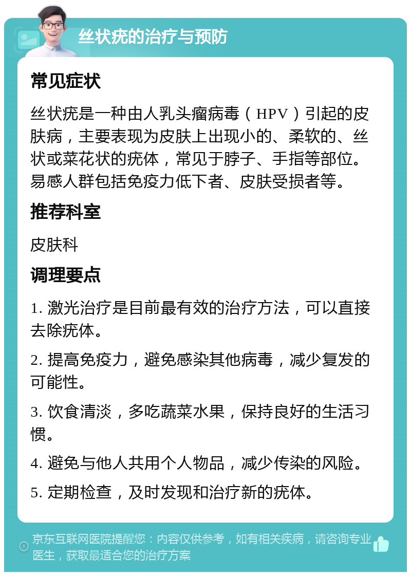 丝状疣的治疗与预防 常见症状 丝状疣是一种由人乳头瘤病毒（HPV）引起的皮肤病，主要表现为皮肤上出现小的、柔软的、丝状或菜花状的疣体，常见于脖子、手指等部位。易感人群包括免疫力低下者、皮肤受损者等。 推荐科室 皮肤科 调理要点 1. 激光治疗是目前最有效的治疗方法，可以直接去除疣体。 2. 提高免疫力，避免感染其他病毒，减少复发的可能性。 3. 饮食清淡，多吃蔬菜水果，保持良好的生活习惯。 4. 避免与他人共用个人物品，减少传染的风险。 5. 定期检查，及时发现和治疗新的疣体。