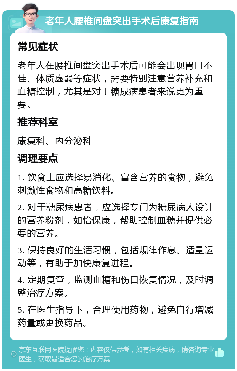 老年人腰椎间盘突出手术后康复指南 常见症状 老年人在腰椎间盘突出手术后可能会出现胃口不佳、体质虚弱等症状，需要特别注意营养补充和血糖控制，尤其是对于糖尿病患者来说更为重要。 推荐科室 康复科、内分泌科 调理要点 1. 饮食上应选择易消化、富含营养的食物，避免刺激性食物和高糖饮料。 2. 对于糖尿病患者，应选择专门为糖尿病人设计的营养粉剂，如怡保康，帮助控制血糖并提供必要的营养。 3. 保持良好的生活习惯，包括规律作息、适量运动等，有助于加快康复进程。 4. 定期复查，监测血糖和伤口恢复情况，及时调整治疗方案。 5. 在医生指导下，合理使用药物，避免自行增减药量或更换药品。