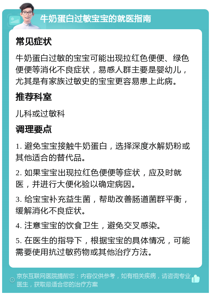 牛奶蛋白过敏宝宝的就医指南 常见症状 牛奶蛋白过敏的宝宝可能出现拉红色便便、绿色便便等消化不良症状，易感人群主要是婴幼儿，尤其是有家族过敏史的宝宝更容易患上此病。 推荐科室 儿科或过敏科 调理要点 1. 避免宝宝接触牛奶蛋白，选择深度水解奶粉或其他适合的替代品。 2. 如果宝宝出现拉红色便便等症状，应及时就医，并进行大便化验以确定病因。 3. 给宝宝补充益生菌，帮助改善肠道菌群平衡，缓解消化不良症状。 4. 注意宝宝的饮食卫生，避免交叉感染。 5. 在医生的指导下，根据宝宝的具体情况，可能需要使用抗过敏药物或其他治疗方法。