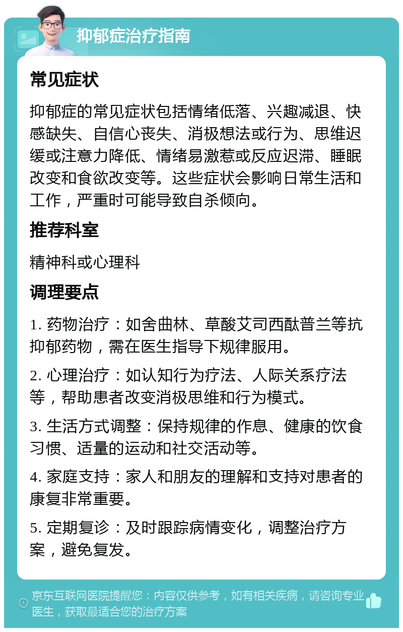 抑郁症治疗指南 常见症状 抑郁症的常见症状包括情绪低落、兴趣减退、快感缺失、自信心丧失、消极想法或行为、思维迟缓或注意力降低、情绪易激惹或反应迟滞、睡眠改变和食欲改变等。这些症状会影响日常生活和工作，严重时可能导致自杀倾向。 推荐科室 精神科或心理科 调理要点 1. 药物治疗：如舍曲林、草酸艾司西酞普兰等抗抑郁药物，需在医生指导下规律服用。 2. 心理治疗：如认知行为疗法、人际关系疗法等，帮助患者改变消极思维和行为模式。 3. 生活方式调整：保持规律的作息、健康的饮食习惯、适量的运动和社交活动等。 4. 家庭支持：家人和朋友的理解和支持对患者的康复非常重要。 5. 定期复诊：及时跟踪病情变化，调整治疗方案，避免复发。