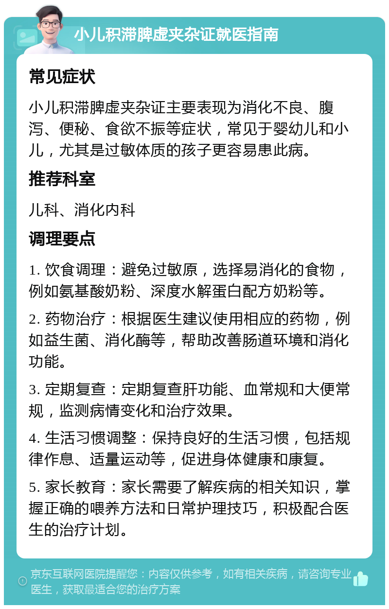 小儿积滞脾虚夹杂证就医指南 常见症状 小儿积滞脾虚夹杂证主要表现为消化不良、腹泻、便秘、食欲不振等症状，常见于婴幼儿和小儿，尤其是过敏体质的孩子更容易患此病。 推荐科室 儿科、消化内科 调理要点 1. 饮食调理：避免过敏原，选择易消化的食物，例如氨基酸奶粉、深度水解蛋白配方奶粉等。 2. 药物治疗：根据医生建议使用相应的药物，例如益生菌、消化酶等，帮助改善肠道环境和消化功能。 3. 定期复查：定期复查肝功能、血常规和大便常规，监测病情变化和治疗效果。 4. 生活习惯调整：保持良好的生活习惯，包括规律作息、适量运动等，促进身体健康和康复。 5. 家长教育：家长需要了解疾病的相关知识，掌握正确的喂养方法和日常护理技巧，积极配合医生的治疗计划。