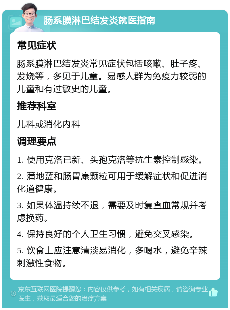 肠系膜淋巴结发炎就医指南 常见症状 肠系膜淋巴结发炎常见症状包括咳嗽、肚子疼、发烧等，多见于儿童。易感人群为免疫力较弱的儿童和有过敏史的儿童。 推荐科室 儿科或消化内科 调理要点 1. 使用克洛已新、头孢克洛等抗生素控制感染。 2. 蒲地蓝和肠胃康颗粒可用于缓解症状和促进消化道健康。 3. 如果体温持续不退，需要及时复查血常规并考虑换药。 4. 保持良好的个人卫生习惯，避免交叉感染。 5. 饮食上应注意清淡易消化，多喝水，避免辛辣刺激性食物。