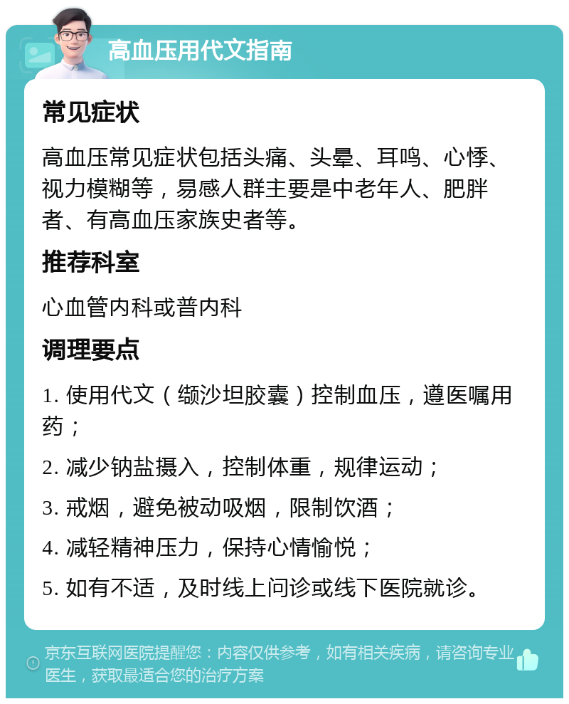 高血压用代文指南 常见症状 高血压常见症状包括头痛、头晕、耳鸣、心悸、视力模糊等，易感人群主要是中老年人、肥胖者、有高血压家族史者等。 推荐科室 心血管内科或普内科 调理要点 1. 使用代文（缬沙坦胶囊）控制血压，遵医嘱用药； 2. 减少钠盐摄入，控制体重，规律运动； 3. 戒烟，避免被动吸烟，限制饮酒； 4. 减轻精神压力，保持心情愉悦； 5. 如有不适，及时线上问诊或线下医院就诊。