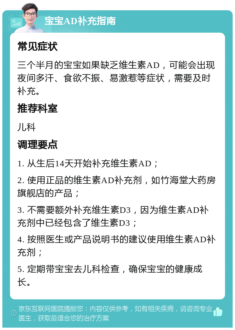 宝宝AD补充指南 常见症状 三个半月的宝宝如果缺乏维生素AD，可能会出现夜间多汗、食欲不振、易激惹等症状，需要及时补充。 推荐科室 儿科 调理要点 1. 从生后14天开始补充维生素AD； 2. 使用正品的维生素AD补充剂，如竹海堂大药房旗舰店的产品； 3. 不需要额外补充维生素D3，因为维生素AD补充剂中已经包含了维生素D3； 4. 按照医生或产品说明书的建议使用维生素AD补充剂； 5. 定期带宝宝去儿科检查，确保宝宝的健康成长。