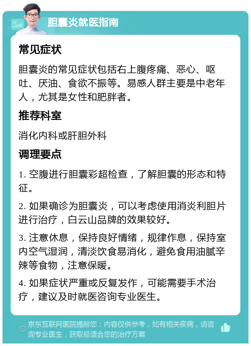 胆囊炎就医指南 常见症状 胆囊炎的常见症状包括右上腹疼痛、恶心、呕吐、厌油、食欲不振等。易感人群主要是中老年人，尤其是女性和肥胖者。 推荐科室 消化内科或肝胆外科 调理要点 1. 空腹进行胆囊彩超检查，了解胆囊的形态和特征。 2. 如果确诊为胆囊炎，可以考虑使用消炎利胆片进行治疗，白云山品牌的效果较好。 3. 注意休息，保持良好情绪，规律作息，保持室内空气湿润，清淡饮食易消化，避免食用油腻辛辣等食物，注意保暖。 4. 如果症状严重或反复发作，可能需要手术治疗，建议及时就医咨询专业医生。