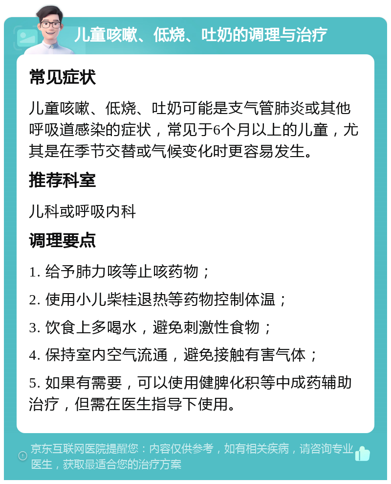 儿童咳嗽、低烧、吐奶的调理与治疗 常见症状 儿童咳嗽、低烧、吐奶可能是支气管肺炎或其他呼吸道感染的症状，常见于6个月以上的儿童，尤其是在季节交替或气候变化时更容易发生。 推荐科室 儿科或呼吸内科 调理要点 1. 给予肺力咳等止咳药物； 2. 使用小儿柴桂退热等药物控制体温； 3. 饮食上多喝水，避免刺激性食物； 4. 保持室内空气流通，避免接触有害气体； 5. 如果有需要，可以使用健脾化积等中成药辅助治疗，但需在医生指导下使用。