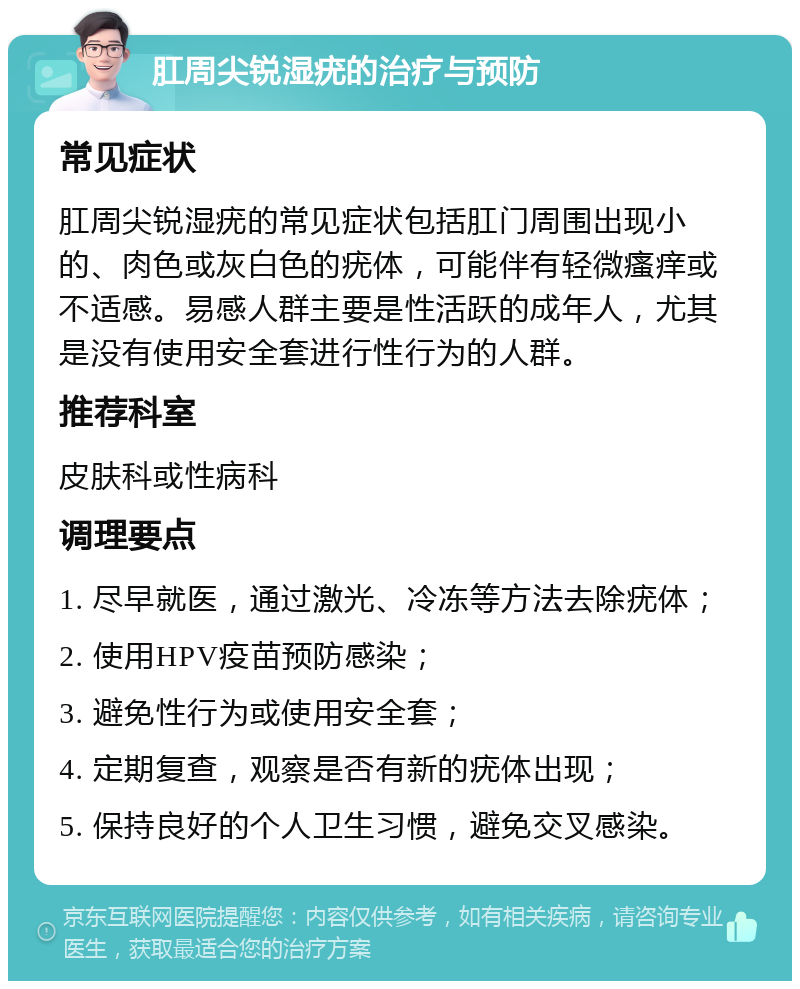 肛周尖锐湿疣的治疗与预防 常见症状 肛周尖锐湿疣的常见症状包括肛门周围出现小的、肉色或灰白色的疣体，可能伴有轻微瘙痒或不适感。易感人群主要是性活跃的成年人，尤其是没有使用安全套进行性行为的人群。 推荐科室 皮肤科或性病科 调理要点 1. 尽早就医，通过激光、冷冻等方法去除疣体； 2. 使用HPV疫苗预防感染； 3. 避免性行为或使用安全套； 4. 定期复查，观察是否有新的疣体出现； 5. 保持良好的个人卫生习惯，避免交叉感染。