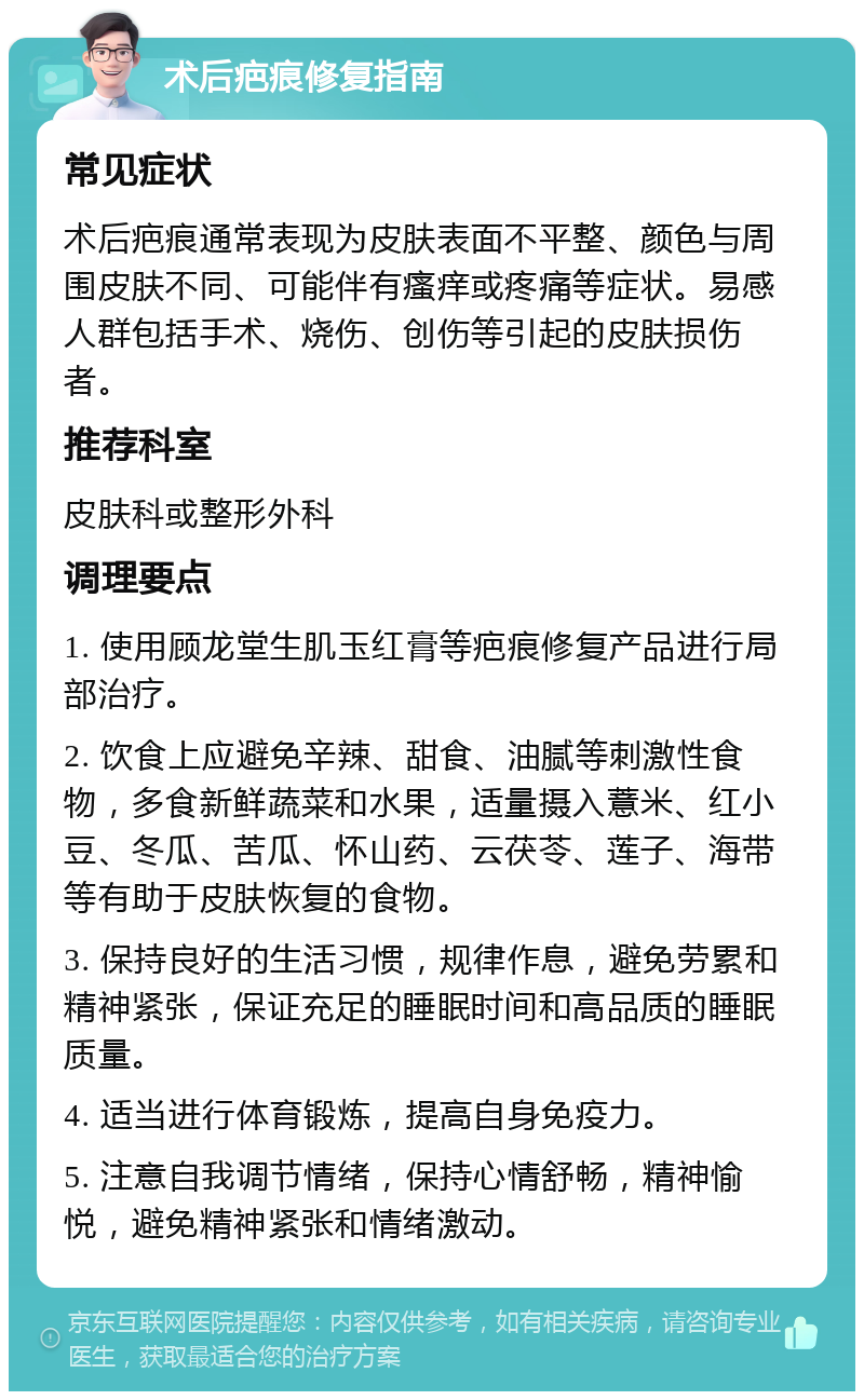 术后疤痕修复指南 常见症状 术后疤痕通常表现为皮肤表面不平整、颜色与周围皮肤不同、可能伴有瘙痒或疼痛等症状。易感人群包括手术、烧伤、创伤等引起的皮肤损伤者。 推荐科室 皮肤科或整形外科 调理要点 1. 使用顾龙堂生肌玉红膏等疤痕修复产品进行局部治疗。 2. 饮食上应避免辛辣、甜食、油腻等刺激性食物，多食新鲜蔬菜和水果，适量摄入薏米、红小豆、冬瓜、苦瓜、怀山药、云茯苓、莲子、海带等有助于皮肤恢复的食物。 3. 保持良好的生活习惯，规律作息，避免劳累和精神紧张，保证充足的睡眠时间和高品质的睡眠质量。 4. 适当进行体育锻炼，提高自身免疫力。 5. 注意自我调节情绪，保持心情舒畅，精神愉悦，避免精神紧张和情绪激动。