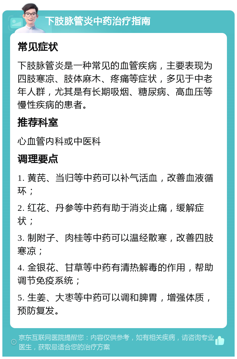 下肢脉管炎中药治疗指南 常见症状 下肢脉管炎是一种常见的血管疾病，主要表现为四肢寒凉、肢体麻木、疼痛等症状，多见于中老年人群，尤其是有长期吸烟、糖尿病、高血压等慢性疾病的患者。 推荐科室 心血管内科或中医科 调理要点 1. 黄芪、当归等中药可以补气活血，改善血液循环； 2. 红花、丹参等中药有助于消炎止痛，缓解症状； 3. 制附子、肉桂等中药可以温经散寒，改善四肢寒凉； 4. 金银花、甘草等中药有清热解毒的作用，帮助调节免疫系统； 5. 生姜、大枣等中药可以调和脾胃，增强体质，预防复发。