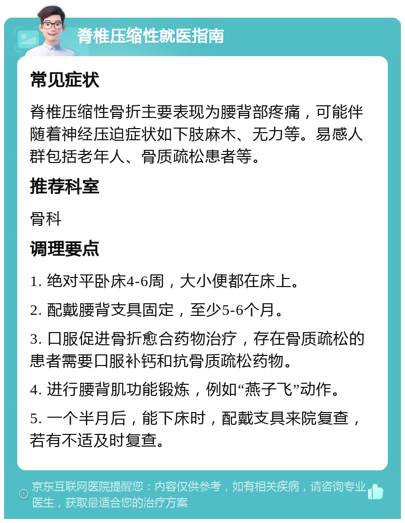 脊椎压缩性就医指南 常见症状 脊椎压缩性骨折主要表现为腰背部疼痛，可能伴随着神经压迫症状如下肢麻木、无力等。易感人群包括老年人、骨质疏松患者等。 推荐科室 骨科 调理要点 1. 绝对平卧床4-6周，大小便都在床上。 2. 配戴腰背支具固定，至少5-6个月。 3. 口服促进骨折愈合药物治疗，存在骨质疏松的患者需要口服补钙和抗骨质疏松药物。 4. 进行腰背肌功能锻炼，例如“燕子飞”动作。 5. 一个半月后，能下床时，配戴支具来院复查，若有不适及时复查。