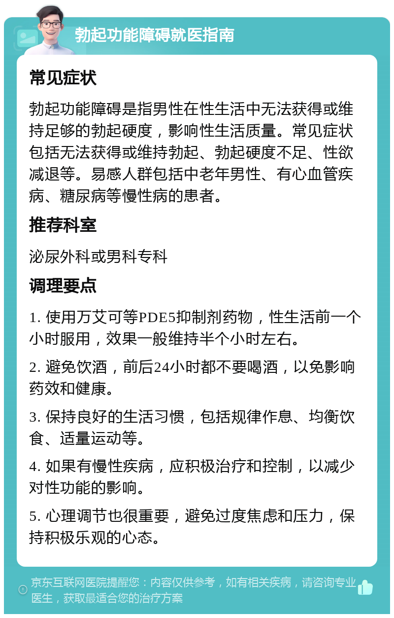 勃起功能障碍就医指南 常见症状 勃起功能障碍是指男性在性生活中无法获得或维持足够的勃起硬度，影响性生活质量。常见症状包括无法获得或维持勃起、勃起硬度不足、性欲减退等。易感人群包括中老年男性、有心血管疾病、糖尿病等慢性病的患者。 推荐科室 泌尿外科或男科专科 调理要点 1. 使用万艾可等PDE5抑制剂药物，性生活前一个小时服用，效果一般维持半个小时左右。 2. 避免饮酒，前后24小时都不要喝酒，以免影响药效和健康。 3. 保持良好的生活习惯，包括规律作息、均衡饮食、适量运动等。 4. 如果有慢性疾病，应积极治疗和控制，以减少对性功能的影响。 5. 心理调节也很重要，避免过度焦虑和压力，保持积极乐观的心态。