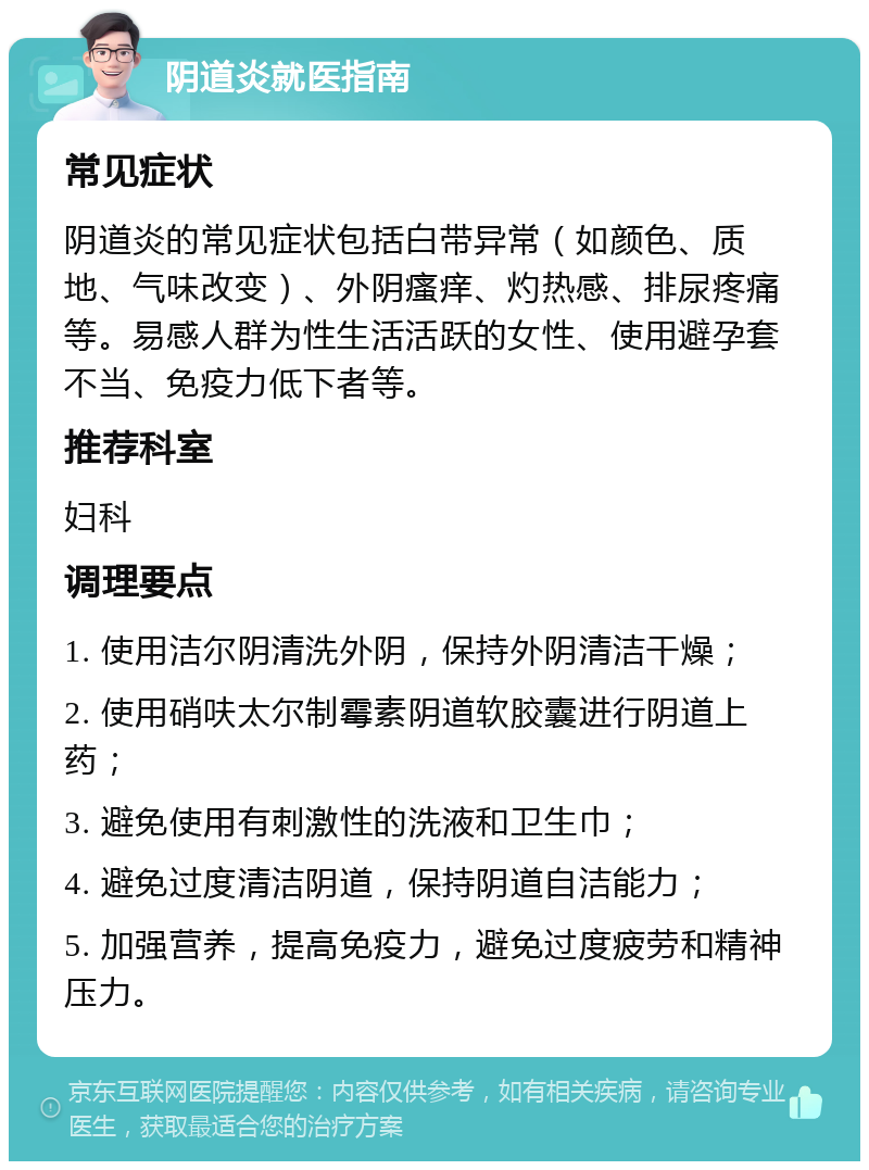 阴道炎就医指南 常见症状 阴道炎的常见症状包括白带异常（如颜色、质地、气味改变）、外阴瘙痒、灼热感、排尿疼痛等。易感人群为性生活活跃的女性、使用避孕套不当、免疫力低下者等。 推荐科室 妇科 调理要点 1. 使用洁尔阴清洗外阴，保持外阴清洁干燥； 2. 使用硝呋太尔制霉素阴道软胶囊进行阴道上药； 3. 避免使用有刺激性的洗液和卫生巾； 4. 避免过度清洁阴道，保持阴道自洁能力； 5. 加强营养，提高免疫力，避免过度疲劳和精神压力。