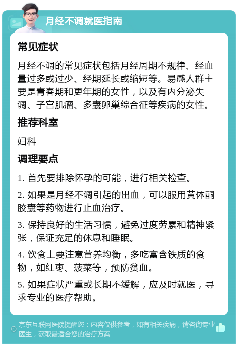 月经不调就医指南 常见症状 月经不调的常见症状包括月经周期不规律、经血量过多或过少、经期延长或缩短等。易感人群主要是青春期和更年期的女性，以及有内分泌失调、子宫肌瘤、多囊卵巢综合征等疾病的女性。 推荐科室 妇科 调理要点 1. 首先要排除怀孕的可能，进行相关检查。 2. 如果是月经不调引起的出血，可以服用黄体酮胶囊等药物进行止血治疗。 3. 保持良好的生活习惯，避免过度劳累和精神紧张，保证充足的休息和睡眠。 4. 饮食上要注意营养均衡，多吃富含铁质的食物，如红枣、菠菜等，预防贫血。 5. 如果症状严重或长期不缓解，应及时就医，寻求专业的医疗帮助。