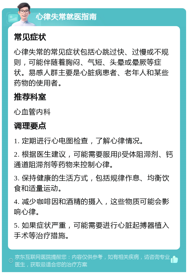 心律失常就医指南 常见症状 心律失常的常见症状包括心跳过快、过慢或不规则，可能伴随着胸闷、气短、头晕或晕厥等症状。易感人群主要是心脏病患者、老年人和某些药物的使用者。 推荐科室 心血管内科 调理要点 1. 定期进行心电图检查，了解心律情况。 2. 根据医生建议，可能需要服用β受体阻滞剂、钙通道阻滞剂等药物来控制心律。 3. 保持健康的生活方式，包括规律作息、均衡饮食和适量运动。 4. 减少咖啡因和酒精的摄入，这些物质可能会影响心律。 5. 如果症状严重，可能需要进行心脏起搏器植入手术等治疗措施。