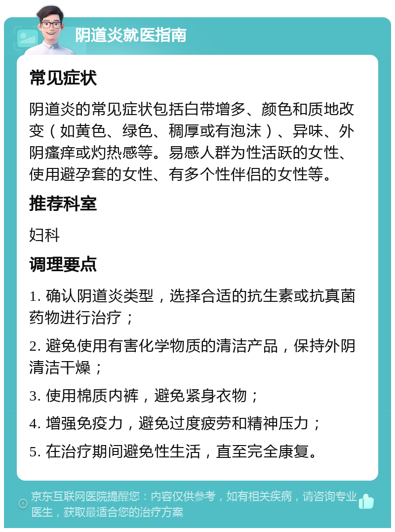 阴道炎就医指南 常见症状 阴道炎的常见症状包括白带增多、颜色和质地改变（如黄色、绿色、稠厚或有泡沫）、异味、外阴瘙痒或灼热感等。易感人群为性活跃的女性、使用避孕套的女性、有多个性伴侣的女性等。 推荐科室 妇科 调理要点 1. 确认阴道炎类型，选择合适的抗生素或抗真菌药物进行治疗； 2. 避免使用有害化学物质的清洁产品，保持外阴清洁干燥； 3. 使用棉质内裤，避免紧身衣物； 4. 增强免疫力，避免过度疲劳和精神压力； 5. 在治疗期间避免性生活，直至完全康复。