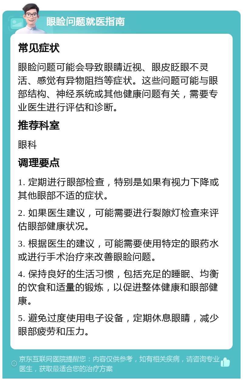 眼睑问题就医指南 常见症状 眼睑问题可能会导致眼睛近视、眼皮眨眼不灵活、感觉有异物阻挡等症状。这些问题可能与眼部结构、神经系统或其他健康问题有关，需要专业医生进行评估和诊断。 推荐科室 眼科 调理要点 1. 定期进行眼部检查，特别是如果有视力下降或其他眼部不适的症状。 2. 如果医生建议，可能需要进行裂隙灯检查来评估眼部健康状况。 3. 根据医生的建议，可能需要使用特定的眼药水或进行手术治疗来改善眼睑问题。 4. 保持良好的生活习惯，包括充足的睡眠、均衡的饮食和适量的锻炼，以促进整体健康和眼部健康。 5. 避免过度使用电子设备，定期休息眼睛，减少眼部疲劳和压力。