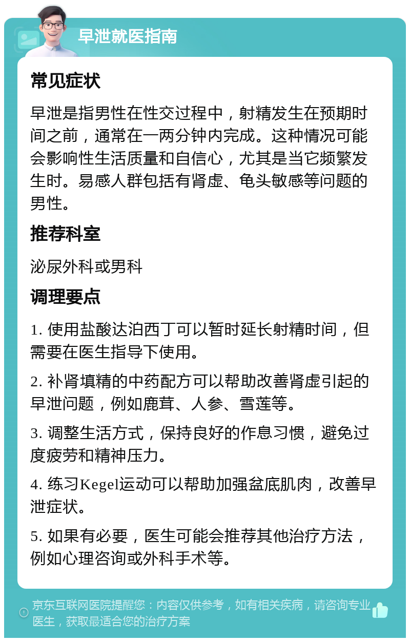 早泄就医指南 常见症状 早泄是指男性在性交过程中，射精发生在预期时间之前，通常在一两分钟内完成。这种情况可能会影响性生活质量和自信心，尤其是当它频繁发生时。易感人群包括有肾虚、龟头敏感等问题的男性。 推荐科室 泌尿外科或男科 调理要点 1. 使用盐酸达泊西丁可以暂时延长射精时间，但需要在医生指导下使用。 2. 补肾填精的中药配方可以帮助改善肾虚引起的早泄问题，例如鹿茸、人参、雪莲等。 3. 调整生活方式，保持良好的作息习惯，避免过度疲劳和精神压力。 4. 练习Kegel运动可以帮助加强盆底肌肉，改善早泄症状。 5. 如果有必要，医生可能会推荐其他治疗方法，例如心理咨询或外科手术等。