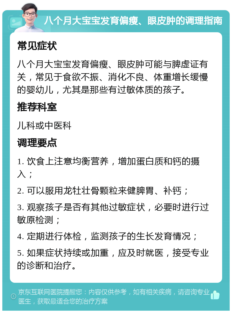 八个月大宝宝发育偏瘦、眼皮肿的调理指南 常见症状 八个月大宝宝发育偏瘦、眼皮肿可能与脾虚证有关，常见于食欲不振、消化不良、体重增长缓慢的婴幼儿，尤其是那些有过敏体质的孩子。 推荐科室 儿科或中医科 调理要点 1. 饮食上注意均衡营养，增加蛋白质和钙的摄入； 2. 可以服用龙牡壮骨颗粒来健脾胃、补钙； 3. 观察孩子是否有其他过敏症状，必要时进行过敏原检测； 4. 定期进行体检，监测孩子的生长发育情况； 5. 如果症状持续或加重，应及时就医，接受专业的诊断和治疗。