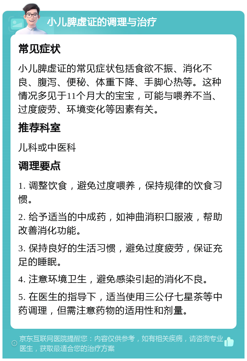 小儿脾虚证的调理与治疗 常见症状 小儿脾虚证的常见症状包括食欲不振、消化不良、腹泻、便秘、体重下降、手脚心热等。这种情况多见于11个月大的宝宝，可能与喂养不当、过度疲劳、环境变化等因素有关。 推荐科室 儿科或中医科 调理要点 1. 调整饮食，避免过度喂养，保持规律的饮食习惯。 2. 给予适当的中成药，如神曲消积口服液，帮助改善消化功能。 3. 保持良好的生活习惯，避免过度疲劳，保证充足的睡眠。 4. 注意环境卫生，避免感染引起的消化不良。 5. 在医生的指导下，适当使用三公仔七星茶等中药调理，但需注意药物的适用性和剂量。