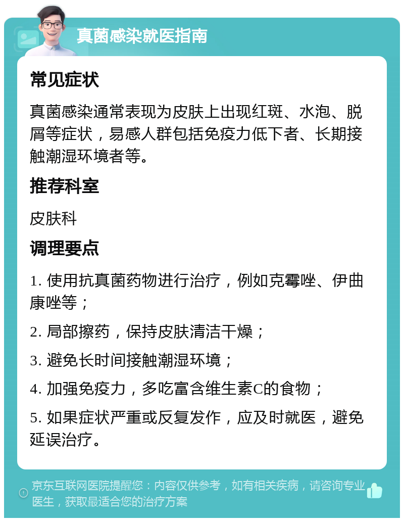 真菌感染就医指南 常见症状 真菌感染通常表现为皮肤上出现红斑、水泡、脱屑等症状，易感人群包括免疫力低下者、长期接触潮湿环境者等。 推荐科室 皮肤科 调理要点 1. 使用抗真菌药物进行治疗，例如克霉唑、伊曲康唑等； 2. 局部擦药，保持皮肤清洁干燥； 3. 避免长时间接触潮湿环境； 4. 加强免疫力，多吃富含维生素C的食物； 5. 如果症状严重或反复发作，应及时就医，避免延误治疗。