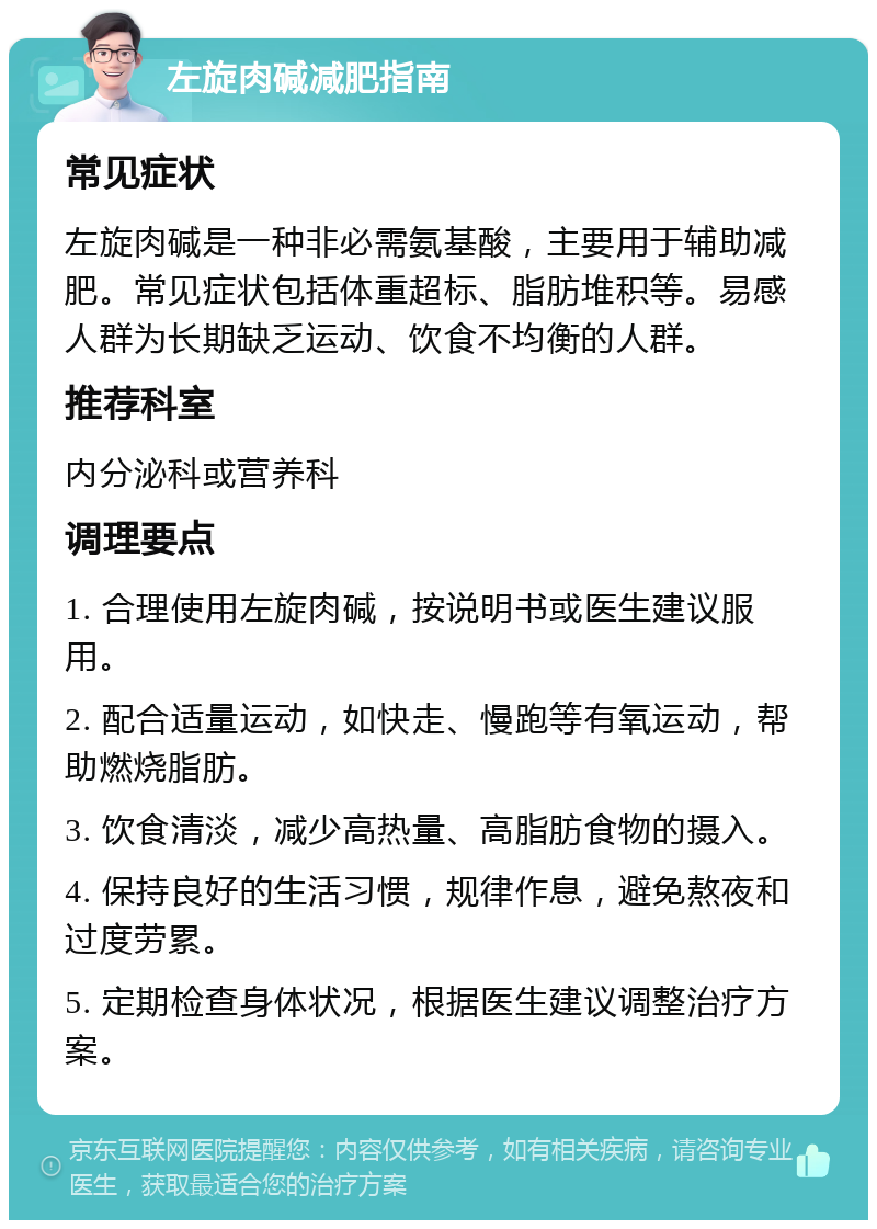 左旋肉碱减肥指南 常见症状 左旋肉碱是一种非必需氨基酸，主要用于辅助减肥。常见症状包括体重超标、脂肪堆积等。易感人群为长期缺乏运动、饮食不均衡的人群。 推荐科室 内分泌科或营养科 调理要点 1. 合理使用左旋肉碱，按说明书或医生建议服用。 2. 配合适量运动，如快走、慢跑等有氧运动，帮助燃烧脂肪。 3. 饮食清淡，减少高热量、高脂肪食物的摄入。 4. 保持良好的生活习惯，规律作息，避免熬夜和过度劳累。 5. 定期检查身体状况，根据医生建议调整治疗方案。