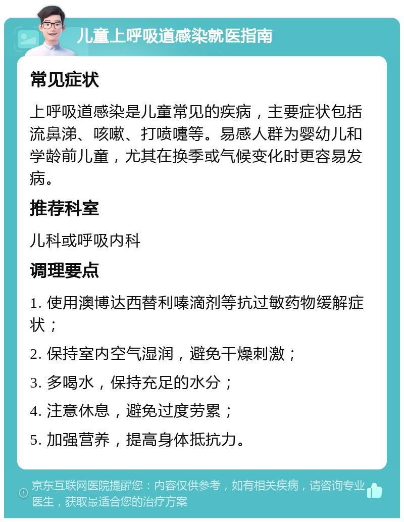 儿童上呼吸道感染就医指南 常见症状 上呼吸道感染是儿童常见的疾病，主要症状包括流鼻涕、咳嗽、打喷嚏等。易感人群为婴幼儿和学龄前儿童，尤其在换季或气候变化时更容易发病。 推荐科室 儿科或呼吸内科 调理要点 1. 使用澳博达西替利嗪滴剂等抗过敏药物缓解症状； 2. 保持室内空气湿润，避免干燥刺激； 3. 多喝水，保持充足的水分； 4. 注意休息，避免过度劳累； 5. 加强营养，提高身体抵抗力。