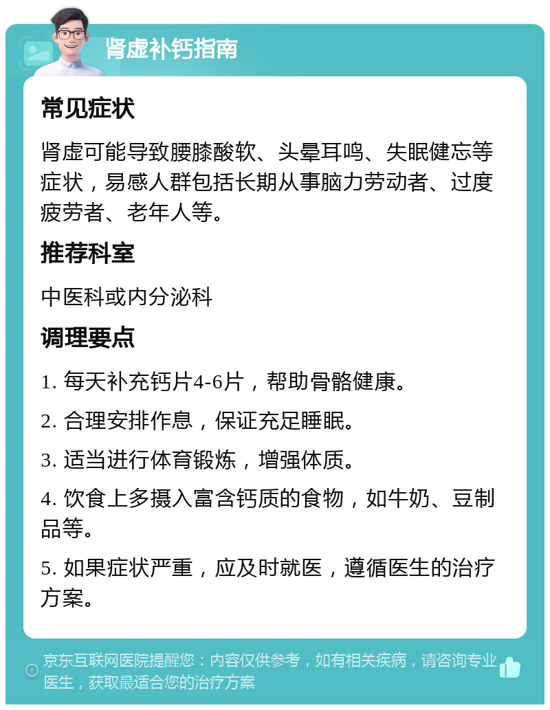 肾虚补钙指南 常见症状 肾虚可能导致腰膝酸软、头晕耳鸣、失眠健忘等症状，易感人群包括长期从事脑力劳动者、过度疲劳者、老年人等。 推荐科室 中医科或内分泌科 调理要点 1. 每天补充钙片4-6片，帮助骨骼健康。 2. 合理安排作息，保证充足睡眠。 3. 适当进行体育锻炼，增强体质。 4. 饮食上多摄入富含钙质的食物，如牛奶、豆制品等。 5. 如果症状严重，应及时就医，遵循医生的治疗方案。