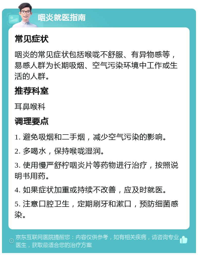 咽炎就医指南 常见症状 咽炎的常见症状包括喉咙不舒服、有异物感等，易感人群为长期吸烟、空气污染环境中工作或生活的人群。 推荐科室 耳鼻喉科 调理要点 1. 避免吸烟和二手烟，减少空气污染的影响。 2. 多喝水，保持喉咙湿润。 3. 使用慢严舒柠咽炎片等药物进行治疗，按照说明书用药。 4. 如果症状加重或持续不改善，应及时就医。 5. 注意口腔卫生，定期刷牙和漱口，预防细菌感染。