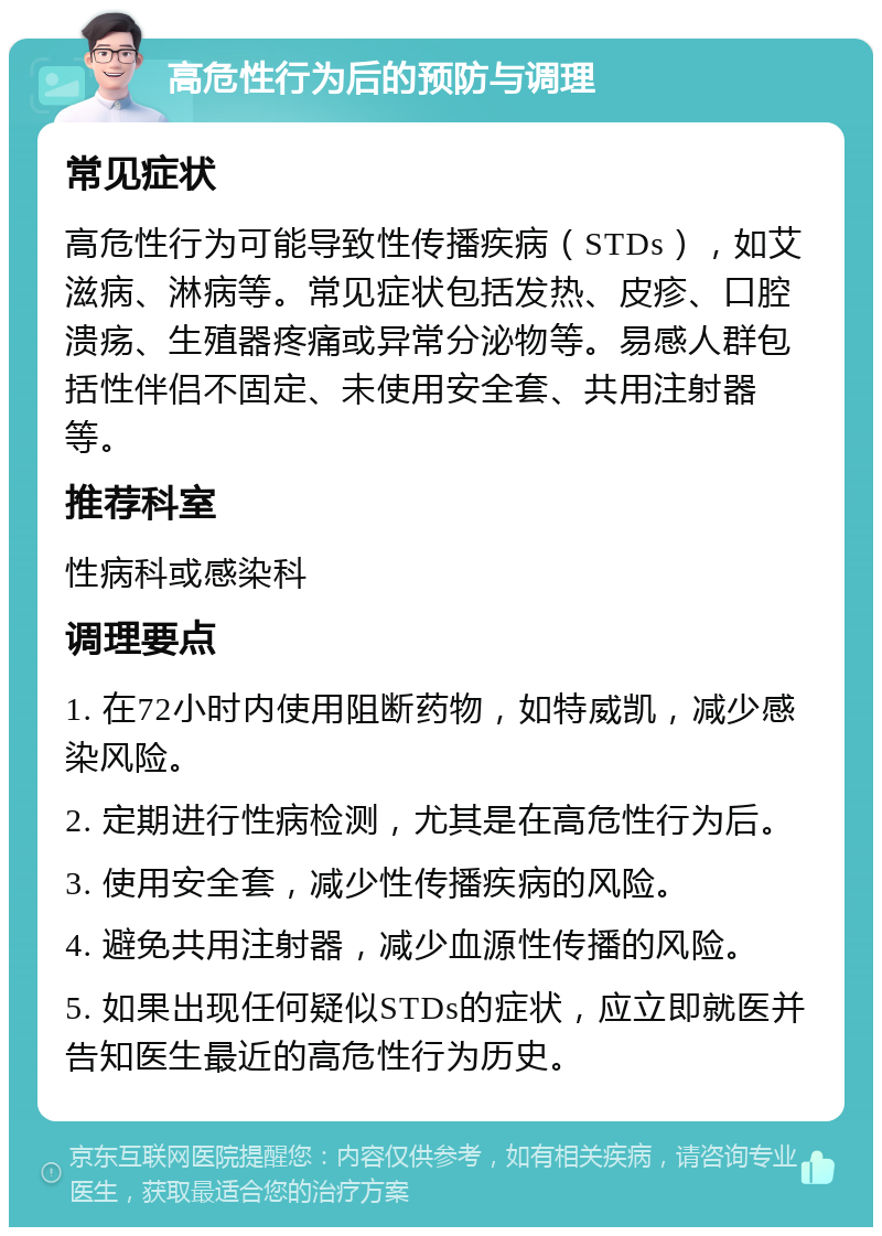 高危性行为后的预防与调理 常见症状 高危性行为可能导致性传播疾病（STDs），如艾滋病、淋病等。常见症状包括发热、皮疹、口腔溃疡、生殖器疼痛或异常分泌物等。易感人群包括性伴侣不固定、未使用安全套、共用注射器等。 推荐科室 性病科或感染科 调理要点 1. 在72小时内使用阻断药物，如特威凯，减少感染风险。 2. 定期进行性病检测，尤其是在高危性行为后。 3. 使用安全套，减少性传播疾病的风险。 4. 避免共用注射器，减少血源性传播的风险。 5. 如果出现任何疑似STDs的症状，应立即就医并告知医生最近的高危性行为历史。