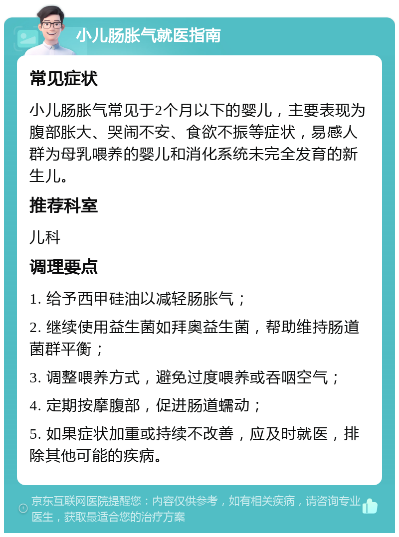 小儿肠胀气就医指南 常见症状 小儿肠胀气常见于2个月以下的婴儿，主要表现为腹部胀大、哭闹不安、食欲不振等症状，易感人群为母乳喂养的婴儿和消化系统未完全发育的新生儿。 推荐科室 儿科 调理要点 1. 给予西甲硅油以减轻肠胀气； 2. 继续使用益生菌如拜奥益生菌，帮助维持肠道菌群平衡； 3. 调整喂养方式，避免过度喂养或吞咽空气； 4. 定期按摩腹部，促进肠道蠕动； 5. 如果症状加重或持续不改善，应及时就医，排除其他可能的疾病。