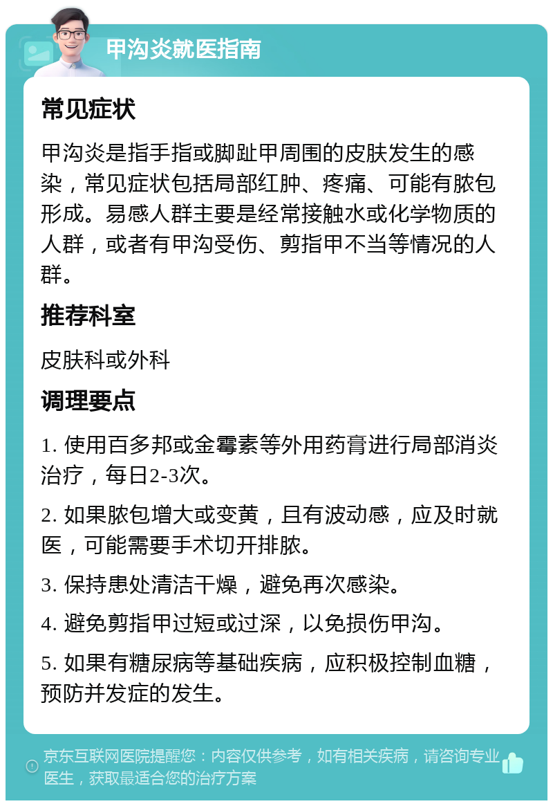 甲沟炎就医指南 常见症状 甲沟炎是指手指或脚趾甲周围的皮肤发生的感染，常见症状包括局部红肿、疼痛、可能有脓包形成。易感人群主要是经常接触水或化学物质的人群，或者有甲沟受伤、剪指甲不当等情况的人群。 推荐科室 皮肤科或外科 调理要点 1. 使用百多邦或金霉素等外用药膏进行局部消炎治疗，每日2-3次。 2. 如果脓包增大或变黄，且有波动感，应及时就医，可能需要手术切开排脓。 3. 保持患处清洁干燥，避免再次感染。 4. 避免剪指甲过短或过深，以免损伤甲沟。 5. 如果有糖尿病等基础疾病，应积极控制血糖，预防并发症的发生。