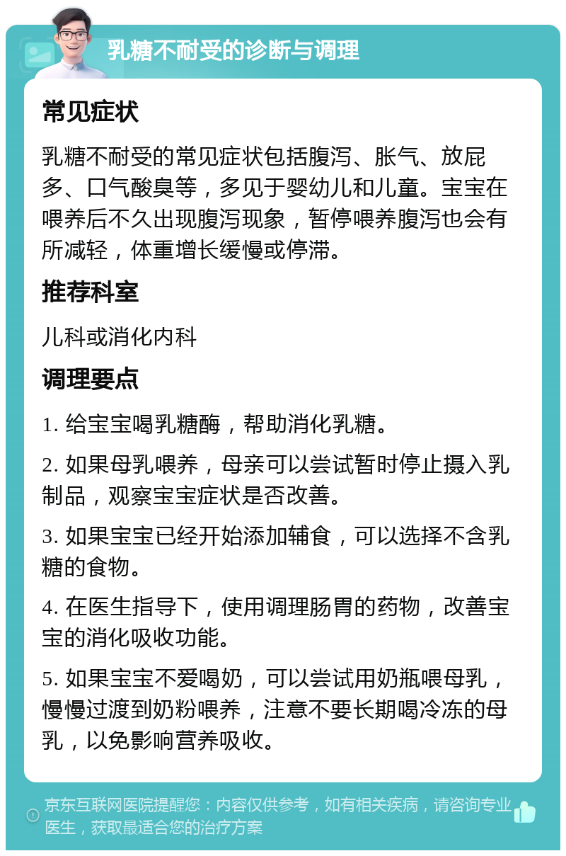 乳糖不耐受的诊断与调理 常见症状 乳糖不耐受的常见症状包括腹泻、胀气、放屁多、口气酸臭等，多见于婴幼儿和儿童。宝宝在喂养后不久出现腹泻现象，暂停喂养腹泻也会有所减轻，体重增长缓慢或停滞。 推荐科室 儿科或消化内科 调理要点 1. 给宝宝喝乳糖酶，帮助消化乳糖。 2. 如果母乳喂养，母亲可以尝试暂时停止摄入乳制品，观察宝宝症状是否改善。 3. 如果宝宝已经开始添加辅食，可以选择不含乳糖的食物。 4. 在医生指导下，使用调理肠胃的药物，改善宝宝的消化吸收功能。 5. 如果宝宝不爱喝奶，可以尝试用奶瓶喂母乳，慢慢过渡到奶粉喂养，注意不要长期喝冷冻的母乳，以免影响营养吸收。