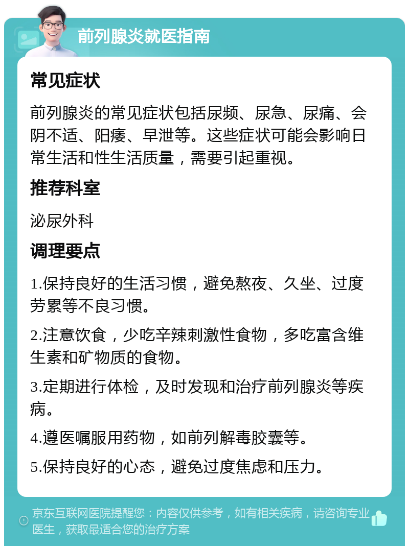 前列腺炎就医指南 常见症状 前列腺炎的常见症状包括尿频、尿急、尿痛、会阴不适、阳痿、早泄等。这些症状可能会影响日常生活和性生活质量，需要引起重视。 推荐科室 泌尿外科 调理要点 1.保持良好的生活习惯，避免熬夜、久坐、过度劳累等不良习惯。 2.注意饮食，少吃辛辣刺激性食物，多吃富含维生素和矿物质的食物。 3.定期进行体检，及时发现和治疗前列腺炎等疾病。 4.遵医嘱服用药物，如前列解毒胶囊等。 5.保持良好的心态，避免过度焦虑和压力。