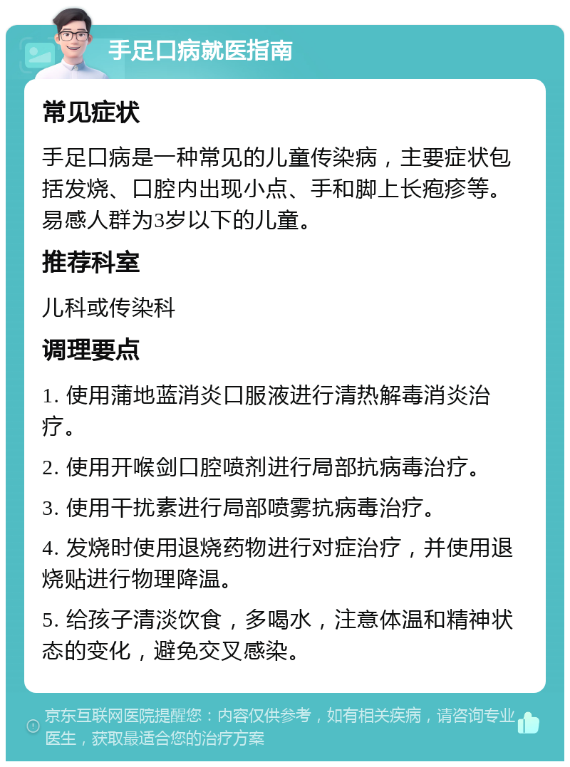 手足口病就医指南 常见症状 手足口病是一种常见的儿童传染病，主要症状包括发烧、口腔内出现小点、手和脚上长疱疹等。易感人群为3岁以下的儿童。 推荐科室 儿科或传染科 调理要点 1. 使用蒲地蓝消炎口服液进行清热解毒消炎治疗。 2. 使用开喉剑口腔喷剂进行局部抗病毒治疗。 3. 使用干扰素进行局部喷雾抗病毒治疗。 4. 发烧时使用退烧药物进行对症治疗，并使用退烧贴进行物理降温。 5. 给孩子清淡饮食，多喝水，注意体温和精神状态的变化，避免交叉感染。