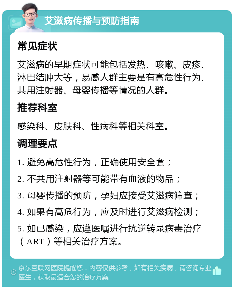 艾滋病传播与预防指南 常见症状 艾滋病的早期症状可能包括发热、咳嗽、皮疹、淋巴结肿大等，易感人群主要是有高危性行为、共用注射器、母婴传播等情况的人群。 推荐科室 感染科、皮肤科、性病科等相关科室。 调理要点 1. 避免高危性行为，正确使用安全套； 2. 不共用注射器等可能带有血液的物品； 3. 母婴传播的预防，孕妇应接受艾滋病筛查； 4. 如果有高危行为，应及时进行艾滋病检测； 5. 如已感染，应遵医嘱进行抗逆转录病毒治疗（ART）等相关治疗方案。