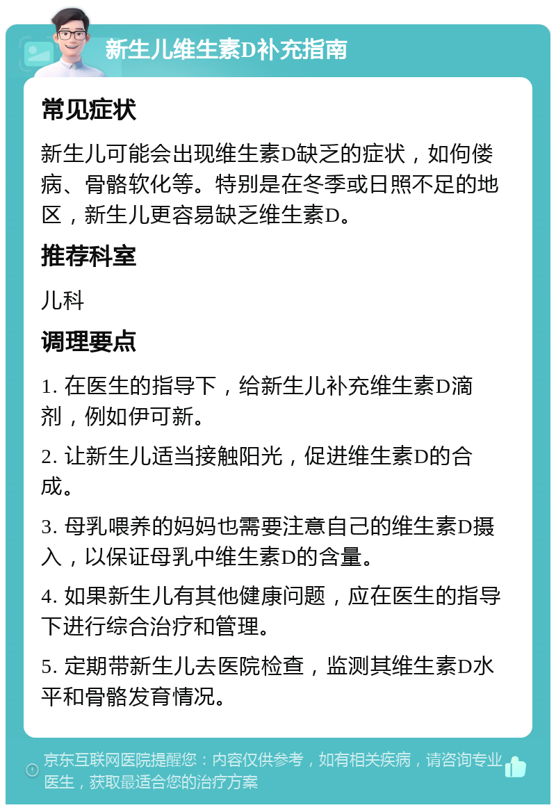 新生儿维生素D补充指南 常见症状 新生儿可能会出现维生素D缺乏的症状，如佝偻病、骨骼软化等。特别是在冬季或日照不足的地区，新生儿更容易缺乏维生素D。 推荐科室 儿科 调理要点 1. 在医生的指导下，给新生儿补充维生素D滴剂，例如伊可新。 2. 让新生儿适当接触阳光，促进维生素D的合成。 3. 母乳喂养的妈妈也需要注意自己的维生素D摄入，以保证母乳中维生素D的含量。 4. 如果新生儿有其他健康问题，应在医生的指导下进行综合治疗和管理。 5. 定期带新生儿去医院检查，监测其维生素D水平和骨骼发育情况。