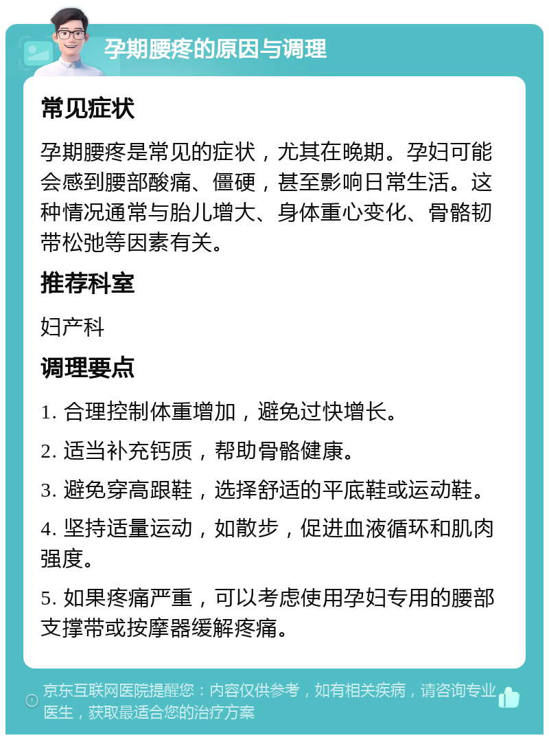 孕期腰疼的原因与调理 常见症状 孕期腰疼是常见的症状，尤其在晚期。孕妇可能会感到腰部酸痛、僵硬，甚至影响日常生活。这种情况通常与胎儿增大、身体重心变化、骨骼韧带松弛等因素有关。 推荐科室 妇产科 调理要点 1. 合理控制体重增加，避免过快增长。 2. 适当补充钙质，帮助骨骼健康。 3. 避免穿高跟鞋，选择舒适的平底鞋或运动鞋。 4. 坚持适量运动，如散步，促进血液循环和肌肉强度。 5. 如果疼痛严重，可以考虑使用孕妇专用的腰部支撑带或按摩器缓解疼痛。