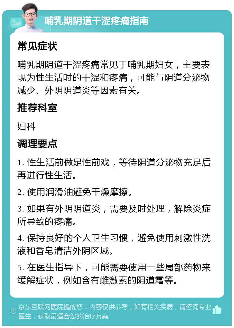 哺乳期阴道干涩疼痛指南 常见症状 哺乳期阴道干涩疼痛常见于哺乳期妇女，主要表现为性生活时的干涩和疼痛，可能与阴道分泌物减少、外阴阴道炎等因素有关。 推荐科室 妇科 调理要点 1. 性生活前做足性前戏，等待阴道分泌物充足后再进行性生活。 2. 使用润滑油避免干燥摩擦。 3. 如果有外阴阴道炎，需要及时处理，解除炎症所导致的疼痛。 4. 保持良好的个人卫生习惯，避免使用刺激性洗液和香皂清洁外阴区域。 5. 在医生指导下，可能需要使用一些局部药物来缓解症状，例如含有雌激素的阴道霜等。